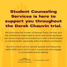 Student Counseling Services is here to support you throughout the Derek Chauvin trial. We know that the murder of George Floyd, the trial, and the institutional responses to racial and social injustices can cause ongoing trauma and injurty with a direct impact on mental health, especially within the Black community. Scroll to check out various spaces and resources within SCS and the U of M to be in community and engage in conversations and healing.  